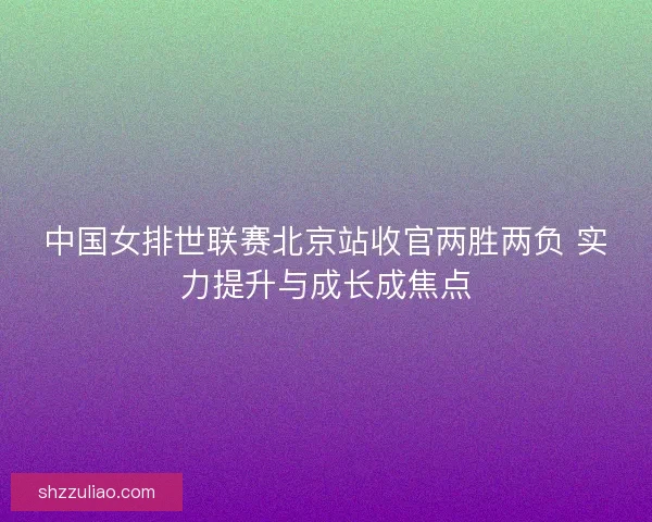 中国女排世联赛北京站收官两胜两负 实力提升与成长成焦点